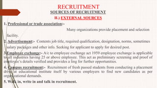 RECRUITMENT
SOURCES OF RECRUITMENT
II.) EXTERNAL SOURCES
1. Professional or trade association:-
Many organizations provide placement and selection
facility.
2. Advertisement:- Contents job title, required qualification, designation, norms, sometimes
salary packages and other info. Seeking for applicant to apply for desired post.
3.Employee exchange:- A/c to employee exchange act 1959 employee exchange is applicable
to all industries having 25 or above employee. This act as preliminary screening and proof of
employee’s details verified and provides a ling for further opportunities.
4. Campus recruitment:- Recruitment of fresh passed students from conducting a placement
drive at educational institute itself by various employers to find new candidates as per
organizational demands.
5. Walk in, write in and talk in recruitment.
 