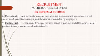 RECRUITMENT
SOURCES OF RECRUITMENT
II.) EXTERNAL SOURCES
6. Consultants:- Are corporate agencies providing job assistance and consultancy to job
seekers and same time arranges job interviews as demanded by employers.
7. Contractual:- Recruitment for a specific time period of contract and after completion of
contract tenure it comes to end automatically.
 