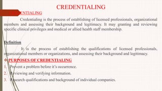 CREDENTIALING
 CREDENTIALING
Credentialing is the process of establishing of licensed professionals, organizational
members and assessing their background and legitimacy. It may granting and reviewing
specific clinical privileges and medical or allied health staff membership.
Definition
It is the process of establishing the qualifications of licensed professionals,
organizational members or organizations, and assessing their background and legitimacy.
 PURPOSES OF CREDENTIALING
1. Prevent a problem before it’s occurrence.
2. Reviewing and verifying information.
3. Research qualifications and background of individual companies.
 