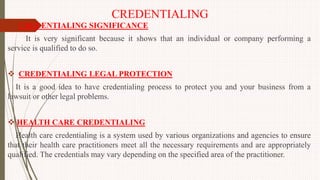 CREDENTIALING
 CREDENTIALING SIGNIFICANCE
It is very significant because it shows that an individual or company performing a
service is qualified to do so.
 CREDENTIALING LEGAL PROTECTION
It is a good idea to have credentialing process to protect you and your business from a
lawsuit or other legal problems.
 HEALTH CARE CREDENTIALING
Health care credentialing is a system used by various organizations and agencies to ensure
that their health care practitioners meet all the necessary requirements and are appropriately
qualified. The credentials may vary depending on the specified area of the practitioner.
 