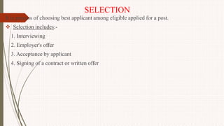 SELECTION
It is process of choosing best applicant among eligible applied for a post.
 Selection includes:-
1. Interviewing
2. Employer's offer
3. Acceptance by applicant
4. Signing of a contract or written offer
 