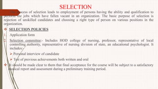 SELECTION
The process of selection leads to employment of persons having the ability and qualification to
perform the jobs which have fallen vacant in an organization. The basic purpose of selection is
rejection of unskilled candidates and choosing a right type of person on various positions in the
organization.
 SELECTION POLICIES
1. Application form
2. Selection committee:- Includes HOD college of nursing, professor, representative of local
controlling authority, representative of nursing division of state, an educational psychologist. It
includes:-
 Personal interview of candidate
 Test of previous achievements both written and oral
 It should be made clear to them that final acceptance for the course will be subject to a satisfactory
medical report and assessment during a preliminary training period.
 