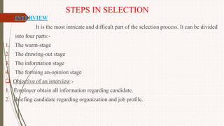 STEPS IN SELECTION
1. INTERVIEW
It is the most intricate and difficult part of the selection process. It can be divided
into four parts:-
1. The warm-stage
2. The drawing-out stage
3. The information stage
4. The forming an-opinion stage
 Objective of an interview:-
1. Employer obtain all information regarding candidate.
2. Briefing candidate regarding organization and job profile.
 