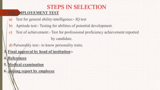 STEPS IN SELECTION
2. PRE IMPLOYEMENT TEST
a) Test for general ability-intelligence:- IQ test
b) Aptitude test:- Testing for abilities of potential development.
c) Test of achievement:- Test for professional proficiency achievement reported
by candidate.
d) Personality test:- to know personality traits.
3. Final approval by head of institution:-
4. References
5. Medical examination
6. Joining report by employee
 
