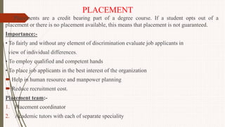 PLACEMENT
Placements are a credit bearing part of a degree course. If a student opts out of a
placement or there is no placement available, this means that placement is not guaranteed.
Importance:-
• To fairly and without any element of discrimination evaluate job applicants in
view of individual differences.
• To employ qualified and competent hands
• To place job applicants in the best interest of the organization
 Help in human resource and manpower planning
 Reduce recruitment cost.
Placement team:-
1. Placement coordinator
2. Academic tutors with each of separate speciality
 