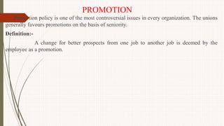 PROMOTION
Promotion policy is one of the most controversial issues in every organization. The unions
generally favours promotions on the basis of seniority.
Definition:-
A change for better prospects from one job to another job is deemed by the
employee as a promotion.
 