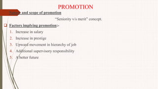 PROMOTION
 Nature and scope of promotion
“Seniority v/s merit” concept.
 Factors implying promotion:-
1. Increase in salary
2. Increase in prestige
3. Upward movement in hierarchy of job
4. Additional supervisory responsibility
5. A better future
 
