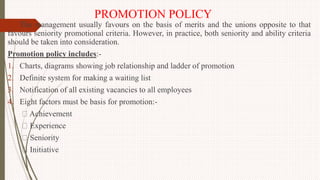 PROMOTION POLICY
The management usually favours on the basis of merits and the unions opposite to that
favours seniority promotional criteria. However, in practice, both seniority and ability criteria
should be taken into consideration.
Promotion policy includes:-
1. Charts, diagrams showing job relationship and ladder of promotion
2. Definite system for making a waiting list
3. Notification of all existing vacancies to all employees
4. Eight factors must be basis for promotion:-
Achievement
Experience
Seniority
Initiative
 