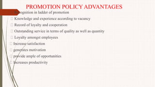 PROMOTION POLICY ADVANTAGES
Recognition in ladder of promotion
Knowledge and experience according to vacancy
Record of loyalty and cooperation
Outstanding service in terms of quality as well as quantity
Loyalty amongst employees
Increase satisfaction
generates motivation
provide ample of opportunities
Increases productivity
 