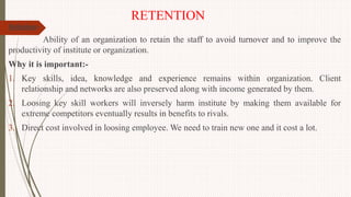 RETENTION
Definition:-
Ability of an organization to retain the staff to avoid turnover and to improve the
productivity of institute or organization.
Why it is important:-
1. Key skills, idea, knowledge and experience remains within organization. Client
relationship and networks are also preserved along with income generated by them.
2. Loosing key skill workers will inversely harm institute by making them available for
extreme competitors eventually results in benefits to rivals.
3. Direct cost involved in loosing employee. We need to train new one and it cost a lot.
 