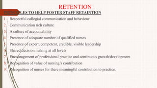 RETENTION
PRINCIPLES TO HELP FOSTER STAFF RETAINTION
1. Respectful collegial communication and behaviour
2. Communication rich culture
3. A culture of accountability
4. Presence of adequate number of qualified nurses
5. Presence of expert, competent, credible, visible leadership
6. Shared decision making at all levels
7. Encouragement of professional practice and continuous growth/development
8. Recognition of value of nursing’s contribution
9. Recognition of nurses for there meaningful contribution to practice.
 