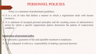 PERSONNEL POLICIES
POLICY:-
Policy is a statement of predominant guidelines.
 It is a set of rules that defines a manner in which a organization deals with human
resources.
 It is statement of accepted personal principles and the resulting course of administrative
action by which a specific organization pattern determines the pattern of employment
condition.
Importance of personnel policy
 It represents a guarantee of fair and equitable treatment to employees.
 It is a safeguard. It relieves a responsibility of making a personal decision.
 