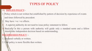 TYPES OF POLICY
A) IMPLIED POLICY:-
1. Policy which is not written but established by pattern of decision by experience of events
and times followed by precedent.
2. May have +ve /-ve effects.
3. A superior authority do not need to issue policy statement to fellow.
 Basically in this a person with authority will guide only a standard norm and a fellow
should take independent decision based on understanding.
B) EXPRESSED POLICY :-
1. Declared verbally or written.
2. Oral policy is more flexible then written.
 