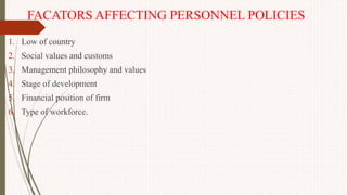 FACATORS AFFECTING PERSONNEL POLICIES
1. Low of country
2. Social values and customs
3. Management philosophy and values
4. Stage of development
5. Financial position of firm
6. Type of workforce.
 