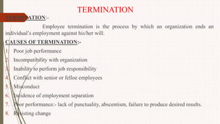 TERMINATION
TERMINATION:-
Employee termination is the process by which an organization ends an
individual’s employment against his/her will.
CAUSES OF TERMINATION:-
1. Poor job performance
2. Incompatibility with organization
3. Inability to perform job responsibility
4. Conflict with senior or felloe employees
5. Misconduct
6. Incidence of employment separation
7. Poor performance:- lack of punctuality, abscentism, failure to produce desired results.
8. Resisting change
 