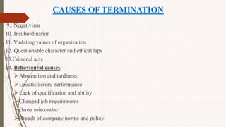 CAUSES OF TERMINATION
9. Negativism
10. Insubordination
11. Violating values of organization
12. Questionable character and ethical laps
13.Criminal acts
14. Behavioural causes:-
Abscentism and tardiness
Unsatisfactory performance
Lack of qualification and ability
Changed job requirements
Gross misconduct
Breech of company norms and policy
 