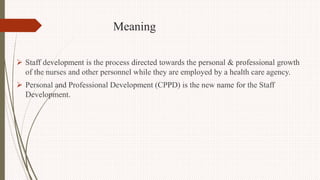 Meaning
 Staff development is the process directed towards the personal & professional growth
of the nurses and other personnel while they are employed by a health care agency.
 Personal and Professional Development (CPPD) is the new name for the Staff
Development.
 