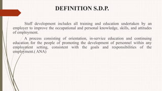 DEFINITION S.D.P.
Staff development includes all training and education undertaken by an
employer to improve the occupational and personal knowledge, skills, and attitudes
of employment.
A process consisting of orientation, in-service education and continuing
education for the people of promoting the development of personnel within any
employment setting, consistent with the goals and responsibilities of the
employment.( ANA)
 