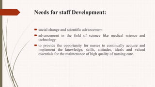Needs for staff Development:
 social change and scientific advancement
 advancement in the field of science like medical science and
technology.
 to provide the opportunity for nurses to continually acquire and
implement the knowledge, skills, attitudes, ideals and valued
essentials for the maintenance of high quality of nursing care.
 
