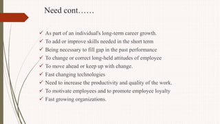 Need cont……
 As part of an individual's long-term career growth.
 To add or improve skills needed in the short term
 Being necessary to fill gap in the past performance
 To change or correct long-held attitudes of employee
 To move ahead or keep up with change.
 Fast changing technologies
 Need to increase the productivity and quality of the work.
 To motivate employees and to promote employee loyalty
 Fast growing organizations.
 