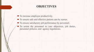 OBJECTIVES
 To increase employee productivity.
 To ensure safe and effective patient care by nurses.
 To ensure satisfactory job performance by personnel.
 To orient the personnel to care objectives, job duties,
personnel policies, and agency regulations.
 