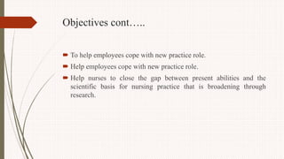 Objectives cont…..
 To help employees cope with new practice role.
 Help employees cope with new practice role.
 Help nurses to close the gap between present abilities and the
scientific basis for nursing practice that is broadening through
research.
 