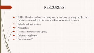 RESOURCES
 Public libraries, audiovisual program in addition to many books and
computers, research activities and speakers to community groups.
 Schools and universities
 Association
 Health and inter service agency
 Other nursing homes
 One’s own staff
 