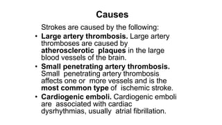 Causes
Strokes are caused by the following:
• Large artery thrombosis. Large artery
thromboses are caused by
atherosclerotic plaques in the large
blood vessels of the brain.
• Small penetrating artery thrombosis.
Small penetrating artery thrombosis
affects one or more vessels and is the
most common type of ischemic stroke.
• Cardiogenic emboli. Cardiogenic emboli
are associated with cardiac
dysrhythmias, usually atrial fibrillation.
 