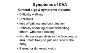 Symptoms of CVA
General sign & symptoms includes
• Difficulty walking
• Dizziness
• loss of balance and coordination
• Difficulty speaking or understanding
others who are speaking
• Numbness or paralysis in the face, leg, or
arm, most likely on just one side of the
body
• Blurred or darkened vision
 
