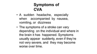 Symptoms of
CVA
• A sudden headache, especially
when accompanied by nausea,
vomiting, or dizziness
• The symptoms of a stroke can vary
depending on the individual and where in
the brain it has happened. Symptoms
usually appear suddenly, even if they’re
not very severe, and they may become
worse over time.
 