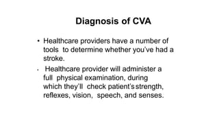 Diagnosis of CVA
• Healthcare providers have a number of
tools to determine whether you’ve had a
stroke.
• Healthcare provider will administer a
full physical examination, during
which they’ll check patient’sstrength,
reflexes, vision, speech, and senses.
 
