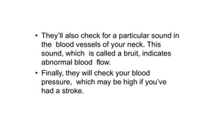 • They’ll also check for a particular sound in
the blood vessels of your neck. This
sound, which is called a bruit, indicates
abnormal blood flow.
• Finally, they will check your blood
pressure, which may be high if you’ve
had a stroke.
 