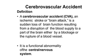 Cerebrovascular Accident
Definition
• A cerebrovascular accident (CVA), an
ischemic stroke or “brain attack,” is a
sudden loss of brain function resulting
from a disruption of the blood supply to a
part of the brain either by a blockage or
the rupture of a blood vessel.
• It is a functional abnormality
ofthe centralnervous
system.
 