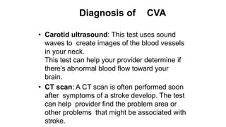 Diagnosis of CVA
• Carotid ultrasound: This test uses sound
waves to create images of the blood vessels
in your neck.
This test can help your provider determine if
there’s abnormal blood flow toward your
brain.
• CT scan: A CT scan is often performed soon
after symptoms of a stroke develop. The test
can help provider find the problem area or
other problems that might be associated with
stroke.
 