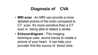 Diagnosis of CVA
• MRI scan : An MRI can provide a more
detailed picture of the brain compared to
CT scan. It’s more sensitive than a CT
scan in being able to detect a stroke.
• Echocardiogram : This imaging
technique uses sound waves to create a
picture of your heart. It can help your
provider find the source of blood clots.
 