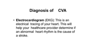 Diagnosis of CVA
• Electrocardiogram (EKG): This is an
electrical tracing of your heart. This will
help your healthcare provider determine if
an abnormal heart rhythm is the cause of
a stroke.
 