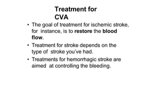 Treatment for
CVA
• The goal of treatment for ischemic stroke,
for instance, is to restore the blood
flow.
• Treatment for stroke depends on the
type of stroke you’ve had.
• Treatments for hemorrhagic stroke are
aimed at controlling the bleeding.
 