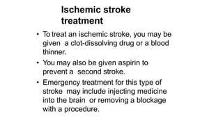 Ischemic stroke
treatment
• To treat an ischemic stroke, you may be
given a clot-dissolving drug or a blood
thinner.
• You may also be given aspirin to
prevent a second stroke.
• Emergency treatment for this type of
stroke may include injecting medicine
into the brain or removing a blockage
with a procedure.
 