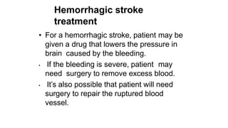 Hemorrhagic stroke
treatment
• For a hemorrhagic stroke, patient may be
given a drug that lowers the pressure in
brain caused by the bleeding.
• If the bleeding is severe, patient may
need surgery to remove excess blood.
• It’s also possible that patient will need
surgery to repair the ruptured blood
vessel.
 