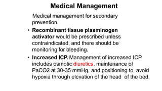 Medical Management
Medical management for secondary
prevention.
• Recombinant tissue plasminogen
activator would be prescribed unless
contraindicated, and there should be
monitoring for bleeding.
• Increased ICP. Management of increased ICP
includes osmotic diuretics, maintenance of
PaCO2 at 30-35 mmHg, and positioning to avoid
hypoxia through elevation of the head of the bed.
 