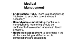 Medical
Management
• Endotracheal Tube. There is a possibility of
intubation to establish patent airway if
necessary.
• Hemodynamic monitoring. Continuous
hemodynamic monitoring should be
implemented to avoid an increase in blood
pressure.
• Neurologic assessment to determine if the
stroke is evolving and if other acute
complications are developing
 