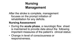 Nursing
Management
After the stroke is complete, management
focuses on the prompt initiation of
rehabilitation for any deficits.
Nursing Assessment
• During the acute phase, a neurologic flow sheet
is maintained to provide data about the following
important measures of the patient’s clinical status:
• Change in level of consciousness or
responsiveness.
 