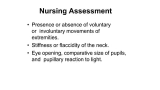 Nursing Assessment
• Presence or absence of voluntary
or involuntary movements of
extremities.
• Stiffness or flaccidity of the neck.
• Eye opening, comparative size of pupils,
and pupillary reaction to light.
 