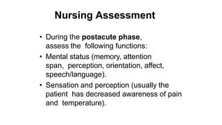 Nursing Assessment
• During the postacute phase,
assess the following functions:
• Mental status (memory, attention
span, perception, orientation, affect,
speech/language).
• Sensation and perception (usually the
patient has decreased awareness of pain
and temperature).
 