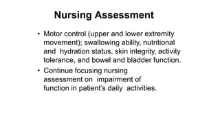 Nursing Assessment
• Motor control (upper and lower extremity
movement); swallowing ability, nutritional
and hydration status, skin integrity, activity
tolerance, and bowel and bladder function.
• Continue focusing nursing
assessment on impairment of
function in patient’s daily activities.
 