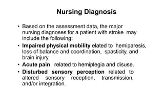 Nursing Diagnosis
• Based on the assessment data, the major
nursing diagnoses for a patient with stroke may
include the following:
• Impaired physical mobility elated to hemiparesis,
loss of balance and coordination, spasticity, and
brain injury.
• Acute pain related to hemiplegia and disuse.
• Disturbed sensory perception related to
altered sensory reception, transmission,
and/or integration.
 