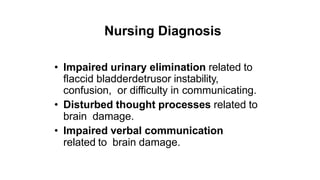 Nursing Diagnosis
• Impaired urinary elimination related to
flaccid bladderdetrusor instability,
confusion, or difficulty in communicating.
• Disturbed thought processes related to
brain damage.
• Impaired verbal communication
related to brain damage.
 