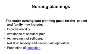 Nursing plannings
The major nursing care planning goals for the patient
and family may include:
• Improve mobility.
• Avoidance of shoulder pain.
• Achievement of self-care.
• Relief of sensory and perceptual deprivation.
• Prevention of aspiration.
 