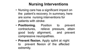 Nursing Interventions
• Nursing care has a significant impact on
the patient’s recovery. In summary, here
are some nursing interventions for
patients with stroke:
• Positioning. Position to prevent
contractures, relieve pressure, attain
good body alignment, and prevent
compressive neuropathies.
• Prevent flexion. Apply splint at night
to prevent flexion of the affected
extremity.
 