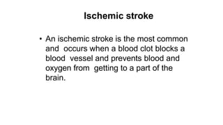 Ischemic stroke
• An ischemic stroke is the most common
and occurs when a blood clot blocks a
blood vessel and prevents blood and
oxygen from getting to a part of the
brain.
 